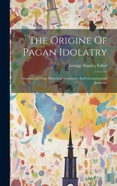 The Origine Of Pagan Idolatry: Ascertained From Historical Testimony And Circumstantial Evidence - Faber, George Stanley