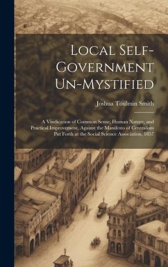 Local Self-Government Un-Mystified: A Vindication of Common Sense, Human Nature, and Practical Improvement, Against the Manifesto of Centralism Put Fo - Smith, Joshua Toulmin