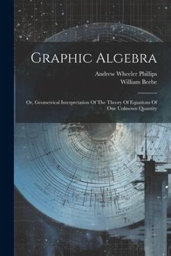 Graphic Algebra: Or, Geometrical Interpretation Of The Theory Of Equations Of One Unknown Quantity - Phillips, Andrew Wheeler; Beebe, William