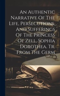 An Authentic Narrative Of The Life, Persecutions, And Sufferings Of The Princess Of Zell, Sophia Dorothea. Tr. From The Germ - Anonymous