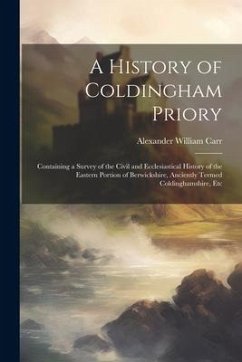 A History of Coldingham Priory: Containing a Survey of the Civil and Ecclesiastical History of the Eastern Portion of Berwickshire, Anciently Termed C - Carr, Alexander William