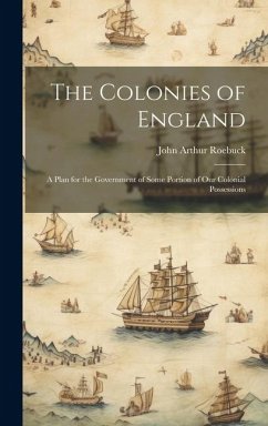 The Colonies of England: A Plan for the Government of Some Portion of Our Colonial Possessions - Roebuck, John Arthur