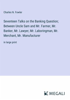 Seventeen Talks on the Banking Question; Between Uncle Sam and Mr. Farmer, Mr. Banker, Mr. Lawyer, Mr. Laboringman, Mr. Merchant, Mr. Manufacturer - Fowler, Charles N.