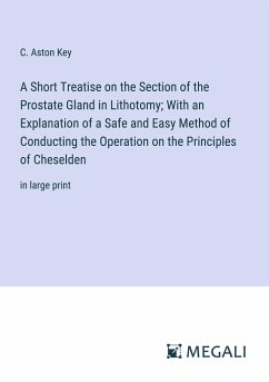 A Short Treatise on the Section of the Prostate Gland in Lithotomy; With an Explanation of a Safe and Easy Method of Conducting the Operation on the Principles of Cheselden - Key, C. Aston