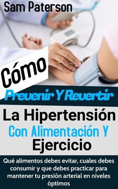 Cómo Prevenir Y Revertir La Hipertensión Con Alimentación Y Ejercicio: Qué alimentos debes evitar, cuales debes consumir y que debes practicar para mantener tu presión arterial en niveles óptimos (eBook, ePUB) - Paterson, Sam