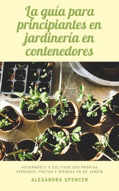 La guía para principiantes en jardinería en contenedores: Ayudándole a cultivar sus propias verduras, frutas y hierbas en su jardín (eBook, ePUB) - Spencer, Alexandra