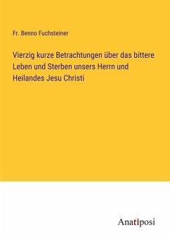 Vierzig kurze Betrachtungen über das bittere Leben und Sterben unsers Herrn und Heilandes Jesu Christi - Fuchsteiner, Fr. Benno