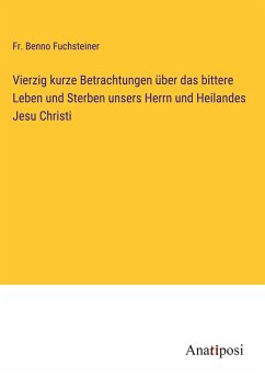 Vierzig kurze Betrachtungen über das bittere Leben und Sterben unsers Herrn und Heilandes Jesu Christi - Fuchsteiner, Fr. Benno