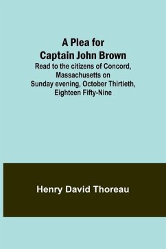 A Plea for Captain John Brown; Read to the citizens of Concord, Massachusetts on Sunday evening, October thirtieth, eighteen fifty-nine - Thoreau, Henry David