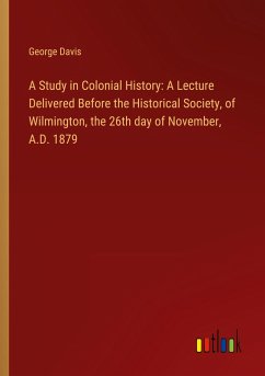 A Study in Colonial History: A Lecture Delivered Before the Historical Society, of Wilmington, the 26th day of November, A.D. 1879 - Davis, George