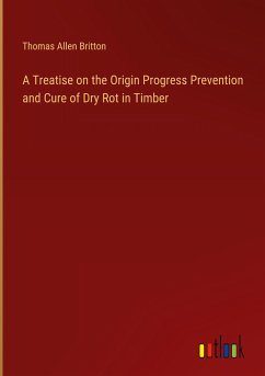 A Treatise on the Origin Progress Prevention and Cure of Dry Rot in Timber - Britton, Thomas Allen