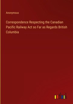 Correspondence Respecting the Canadian Pacific Railway Act so Far as Regards British Columbia - Anonymous