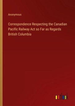 Correspondence Respecting the Canadian Pacific Railway Act so Far as Regards British Columbia - Anonymous