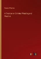 A Treatise on Criminal Pleading and Practice - Wharton, Francis