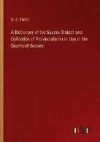 A Dictionary of the Sussex Dialect and Collection of Provincialisms in Use in the County of Sussex - Parish, W. D.