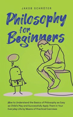 Philosophy for Beginners How to Understand the Basics of Philosophy as Easy as Child's Play and Successfully Apply Them in Your Everyday Life by Means of Practical Exercises - Schröter, Jakob