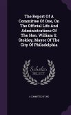 The Report Of A Committee Of One, On The Official Life And Administrations Of The Hon. William S. Stokley, Mayor Of The City Of Philadelphia