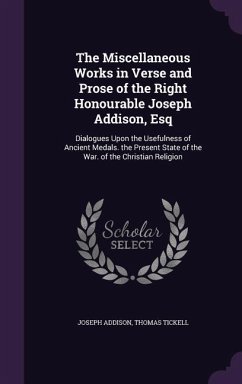 The Miscellaneous Works in Verse and Prose of the Right Honourable Joseph Addison, Esq: Dialogues Upon the Usefulness of Ancient Medals. the Present S - Addison, Joseph; Tickell, Thomas