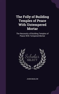 The Folly of Building Temples of Peace with Untempered Mortar: The Necessity of Building Temples of Peace with Tempered Mortar - Bigelow, John, Jr.