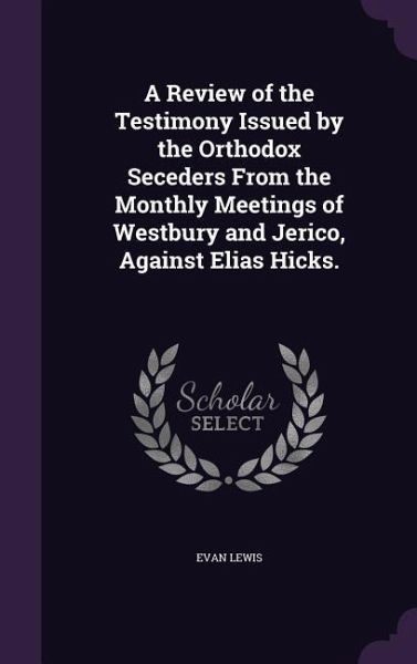 A Review of the Testimony Issued by the Orthodox Seceders from the Monthly Meetings of Westbury and Jerico, Against Elias Hicks. A Review of the Testimony Issued by the Orthodox Seceders from the Monthly Meetings of Westbury and Jerico, Against Elias Hicks.