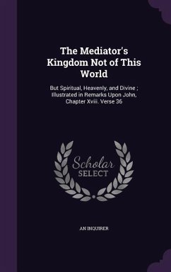 The Mediator's Kingdom Not of This World: But Spiritual, Heavenly, and Divine; Illustrated in Remarks Upon John, Chapter XVIII. Verse 36 - Inquirer, An