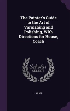 The Painter's Guide to the Art of Varnishing and Polishing, With Directions for House, Coach - Neil, J W