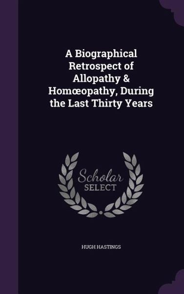 A Biographical Retrospect of Allopathy & Homoeopathy, During the Last Thirty Years A Biographical Retrospect of Allopathy & Homoeopathy, During the Last Thirty Years