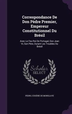 Correspondance de Don Pedre Premier, Empereur Constitutionnel Du Bresil: Avec Le Feu Roi de Portugal, Don Jean VI, Son Pere, Durant Les Troubles Du Br - Pedro; De Monglave, Eugene