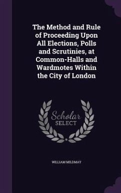 The Method and Rule of Proceeding Upon All Elections, Polls and Scrutinies, at Common-Halls and Wardmotes Within the City of London - Mildmay, William
