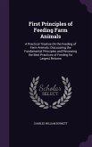 First Principles of Feeding Farm Animals: A Practical Treatise on the Feeding of Farm Animals: Discussiing the Fundamental Principles and Reviewing th