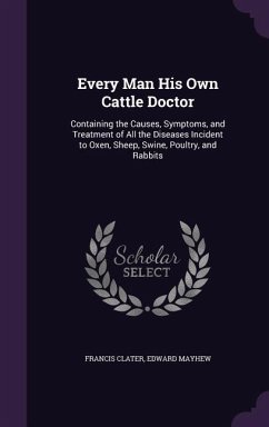 Every Man His Own Cattle Doctor: Containing the Causes, Symptoms, and Treatment of All the Diseases Incident to Oxen, Sheep, Swine, Poultry, and Rabbi - Clater, Francis; Mayhew, Edward