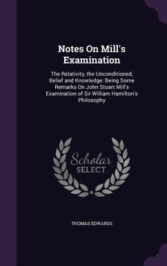 Notes on Mill's Examination: The Relativity, the Unconditioned, Belief and Knowledge: Being Some Remarks on John Stuart Mill's Examination of Sir W - Edwards, Thomas