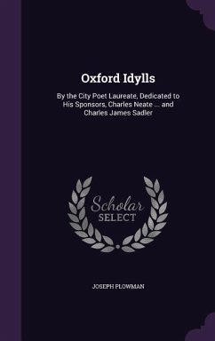 Oxford Idylls: By the City Poet Laureate, Dedicated to His Sponsors, Charles Neate ... and Charles James Sadler - Plowman, Joseph