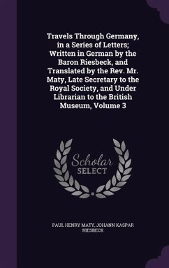 Travels Through Germany, in a Series of Letters; Written in German by the Baron Riesbeck, and Translated by the Rev. Mr. Maty, Late Secretary to the Royal Society, and Under Librarian to the British Museum, Volume 3 - Maty, Paul Henry; Riesbeck, Johann Kaspar