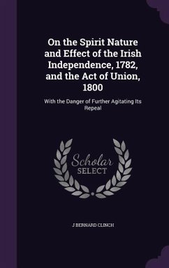 On the Spirit Nature and Effect of the Irish Independence, 1782, and the Act of Union, 1800: With the Danger of Further Agitating Its Repeal - Clinch, J. Bernard