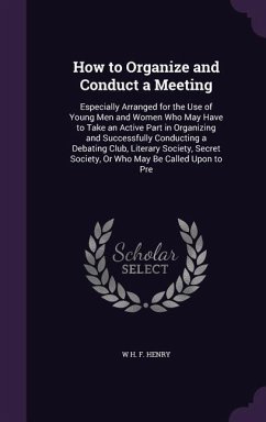 How to Organize and Conduct a Meeting: Especially Arranged for the Use of Young Men and Women Who May Have to Take an Active Part in Organizing and Su - Henry, W. H. F.