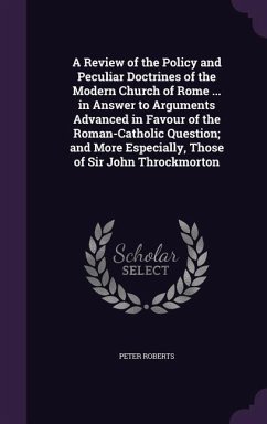A Review of the Policy and Peculiar Doctrines of the Modern Church of Rome ... in Answer to Arguments Advanced in Favour of the Roman-Catholic Question; and More Especially, Those of Sir John Throckmorton - Roberts, Peter