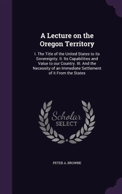 A Lecture on the Oregon Territory: I. the Title of the United States to Its Sovereignty. II. Its Capabilities and Value to Our Country. III. and the - Browne, Peter A.