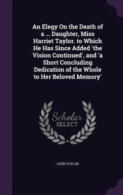 An Elegy On the Death of a ... Daughter, Miss Harriet Taylor. to Which He Has Since Added 'the Vision Continued', and 'a Short Concluding Dedication of the Whole to Her Beloved Memory' - Taylor, John