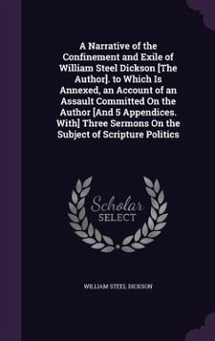 A Narrative of the Confinement and Exile of William Steel Dickson [The Author]. to Which Is Annexed, an Account of an Assault Committed On the Author [And 5 Appendices. With] Three Sermons On the Subject of Scripture Politics - Dickson, William Steel
