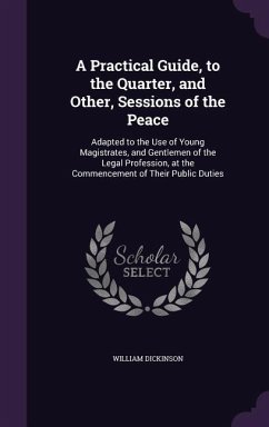 A Practical Guide, to the Quarter, and Other, Sessions of the Peace: Adapted to the Use of Young Magistrates, and Gentlemen of the Legal Profession, - Dickinson, William