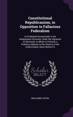 Constitutional Republicanism, in Opposition to Fallacious Federalism: As Published Occasionally in the Independent Chronicle, Under the Signature of O - Austin, Benjamin