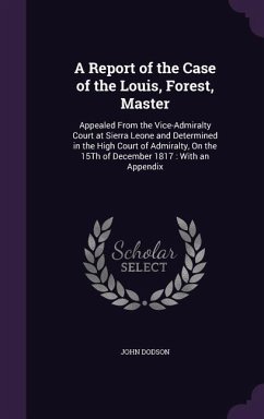 A Report of the Case of the Louis, Forest, Master: Appealed from the Vice-Admiralty Court at Sierra Leone and Determined in the High Court of Admira - Dodson, John