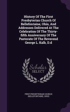 History Of The First Presbyterian Church Of Bellefontaine, Ohio, And Addresses Delivered At The Celebration Of The Thirty-fifth Anniversary Of The Pastorate Of The Reverend George L. Kalb, D.d