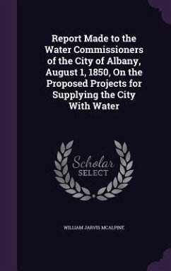 Report Made to the Water Commissioners of the City of Albany, August 1, 1850, On the Proposed Projects for Supplying the City With Water - McAlpine, William Jarvis