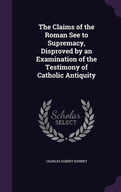 The Claims of the Roman See to Supremacy, Disproved by an Examination of the Testimony of Catholic Antiquity - Kennet, Charles Egbert