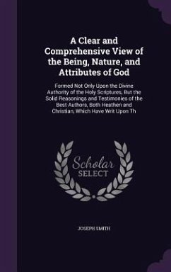 A Clear and Comprehensive View of the Being, Nature, and Attributes of God: Formed Not Only Upon the Divine Authority of the Holy Scriptures, But th - Smith, Joseph