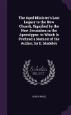 The Aged Minister's Last Legacy to the New Church, Signified by the New Jerusalem in the Apocalypse. to Which Is Prefixed a Memoir of the Author, by E. Madeley