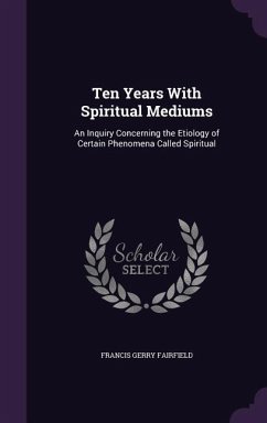 Ten Years with Spiritual Mediums: An Inquiry Concerning the Etiology of Certain Phenomena Called Spiritual - Fairfield, Francis Gerry