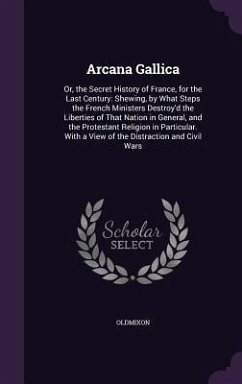 Arcana Gallica: Or, the Secret History of France, for the Last Century: Shewing, by What Steps the French Ministers Destroy'd the Libe - Oldmixon